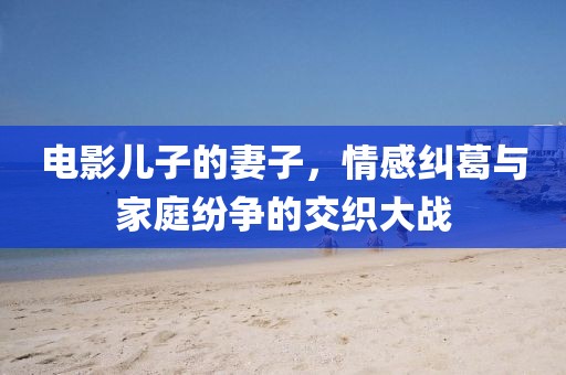 电影儿子的妻子，情感纠葛与家庭纷争的交织大战