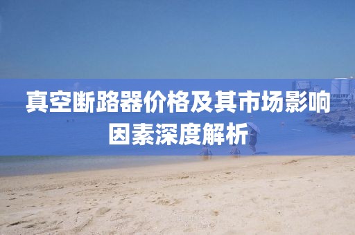 真空断路器价格及其市场影响因素深度解析