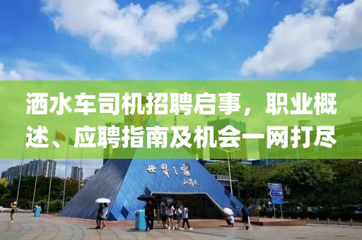 洒水车司机招聘启事，职业概述、应聘指南及机会一网打尽
