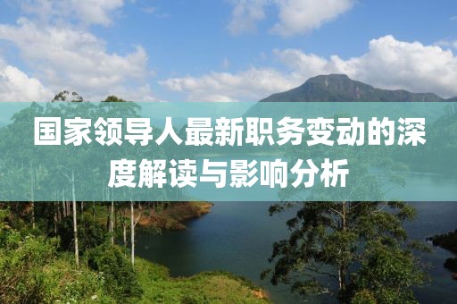 国家领导人最新职务变动的深度解读与影响分析