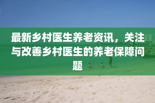 最新乡村医生养老资讯，关注与改善乡村医生的养老保障问题