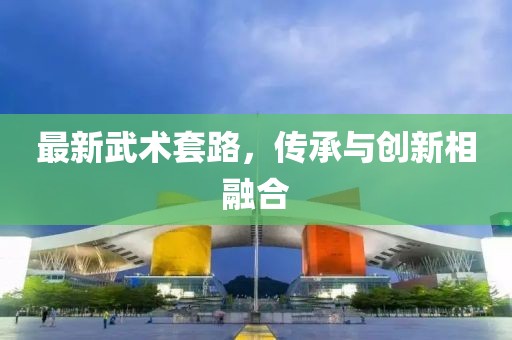 最新武术套路，传承与创新相融合