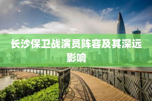 长沙保卫战演员阵容及其深远影响