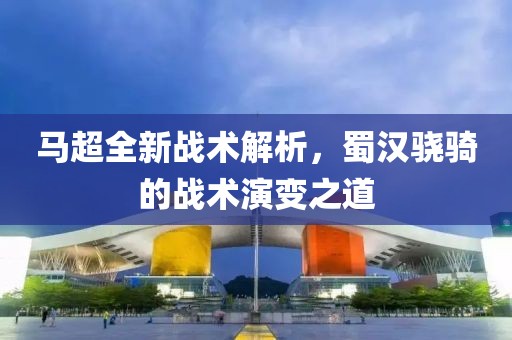 马超全新战术解析，蜀汉骁骑的战术演变之道
