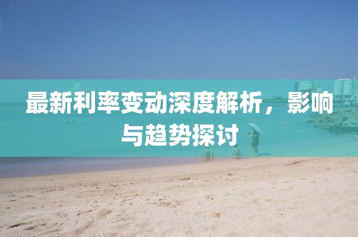 最新利率变动深度解析，影响与趋势探讨