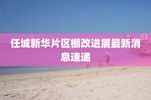 任城新华片区棚改进展最新消息速递