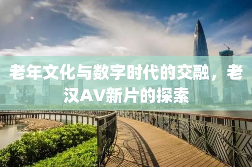 老年文化与数字时代的交融，老汉AV新片的探索