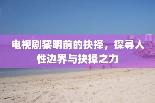 电视剧黎明前的抉择，探寻人性边界与抉择之力