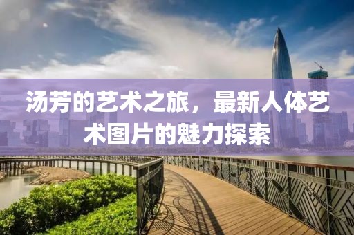 汤芳的艺术之旅，最新人体艺术图片的魅力探索