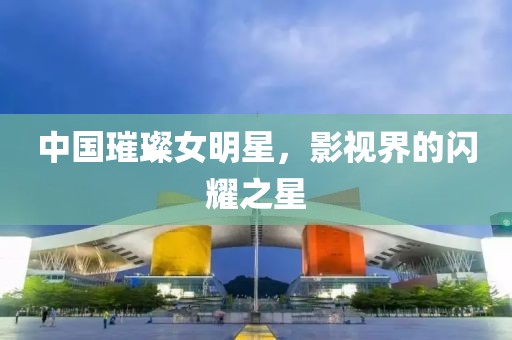 中国璀璨女明星，影视界的闪耀之星