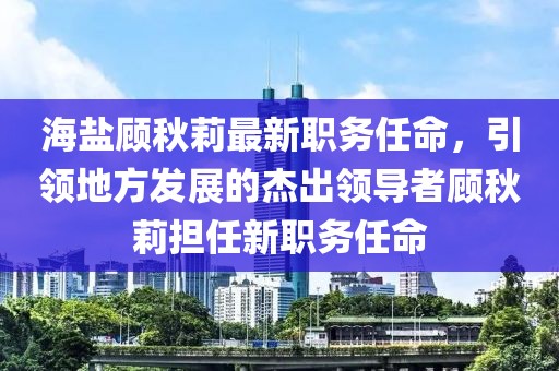 海盐顾秋莉最新职务任命，引领地方发展的杰出领导者顾秋莉担任新职务任命