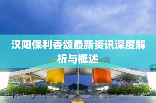 汉阳保利香颂最新资讯深度解析与概述