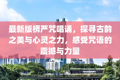 最新版楞严咒唱诵，探寻古韵之美与心灵之力，感受咒语的震撼与力量