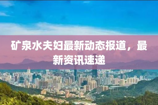矿泉水夫妇最新动态报道，最新资讯速递