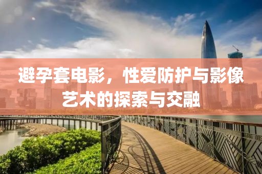 避孕套电影，性爱防护与影像艺术的探索与交融