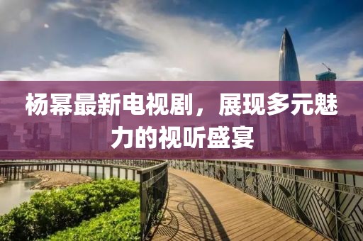 杨幂最新电视剧，展现多元魅力的视听盛宴
