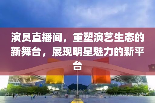 演员直播间，重塑演艺生态的新舞台，展现明星魅力的新平台