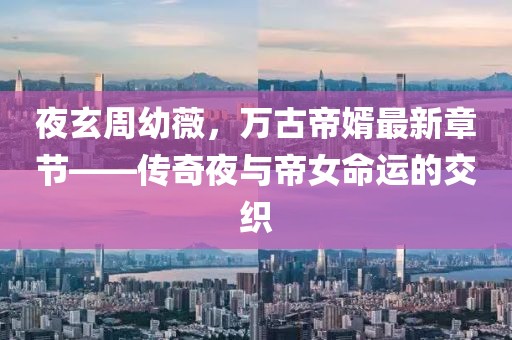 夜玄周幼薇，万古帝婿最新章节——传奇夜与帝女命运的交织