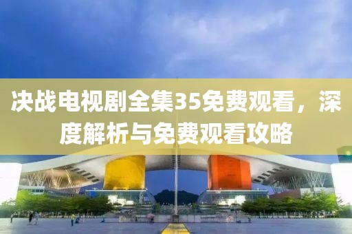 决战电视剧全集35免费观看，深度解析与免费观看攻略
