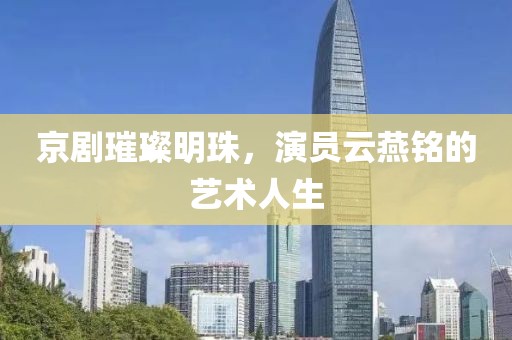 京剧璀璨明珠，演员云燕铭的艺术人生