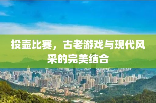 投壶比赛，古老游戏与现代风采的完美结合