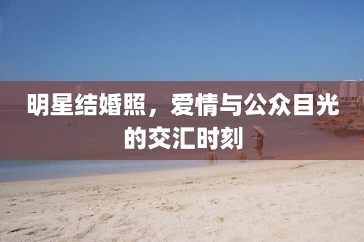 明星结婚照，爱情与公众目光的交汇时刻