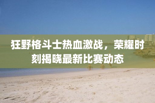 狂野格斗士热血激战，荣耀时刻揭晓最新比赛动态