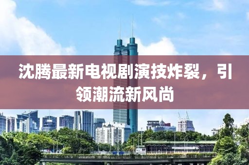 沈腾最新电视剧演技炸裂，引领潮流新风尚
