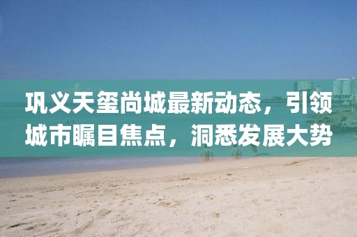巩义天玺尚城最新动态，引领城市瞩目焦点，洞悉发展大势