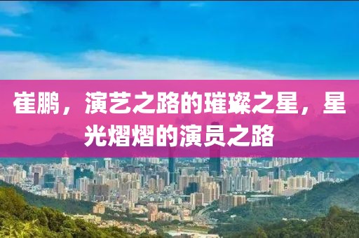 崔鹏，演艺之路的璀璨之星，星光熠熠的演员之路