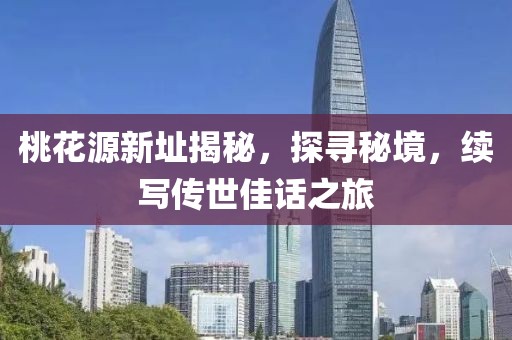 桃花源新址揭秘，探寻秘境，续写传世佳话之旅