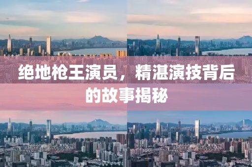 绝地枪王演员，精湛演技背后的故事揭秘
