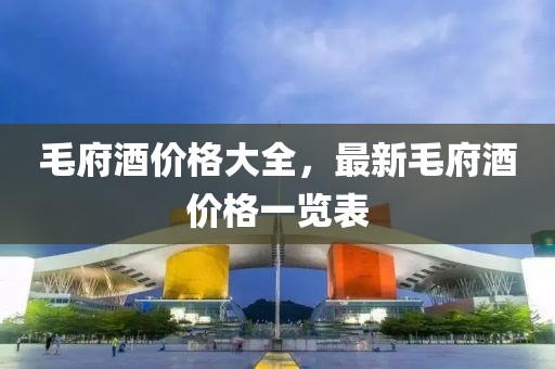 毛府酒价格大全，最新毛府酒价格一览表