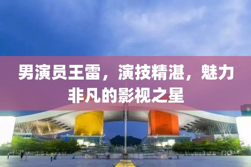男演员王雷，演技精湛，魅力非凡的影视之星