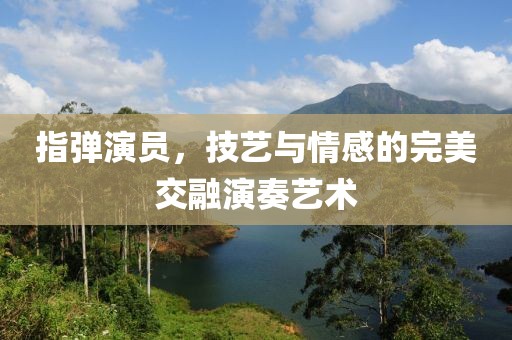 指弹演员，技艺与情感的完美交融演奏艺术