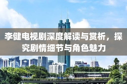 李健电视剧深度解读与赏析，探究剧情细节与角色魅力