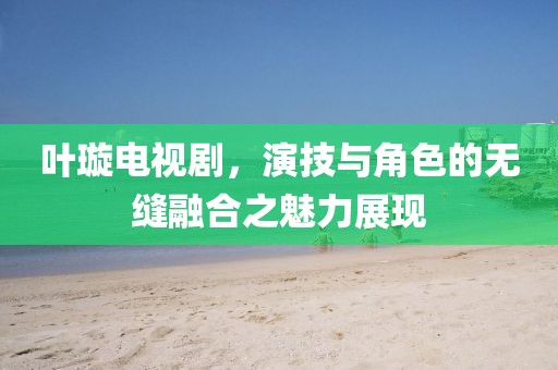 叶璇电视剧，演技与角色的无缝融合之魅力展现