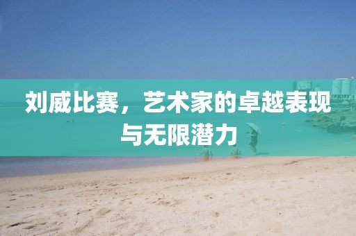 刘威比赛，艺术家的卓越表现与无限潜力