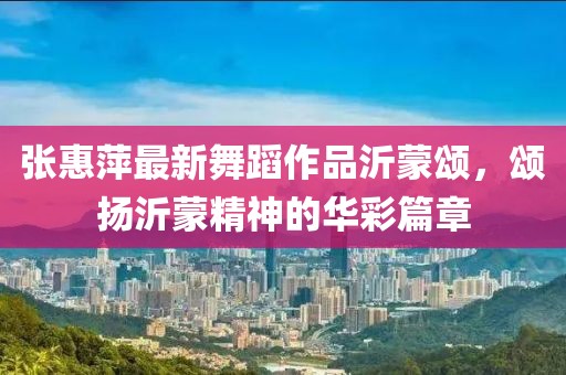 张惠萍最新舞蹈作品沂蒙颂，颂扬沂蒙精神的华彩篇章