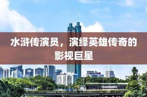 水浒传演员，演绎英雄传奇的影视巨星