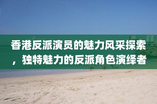 香港反派演员的魅力风采探索，独特魅力的反派角色演绎者