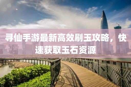 寻仙手游最新高效刷玉攻略，快速获取玉石资源
