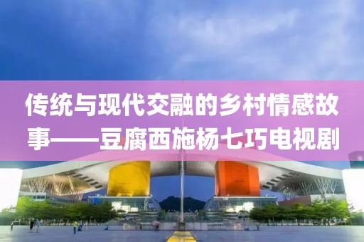 传统与现代交融的乡村情感故事——豆腐西施杨七巧电视剧