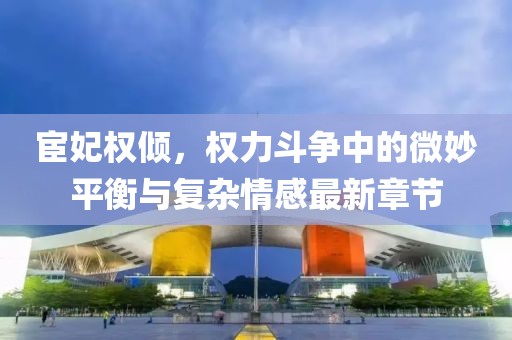 宦妃权倾，权力斗争中的微妙平衡与复杂情感最新章节