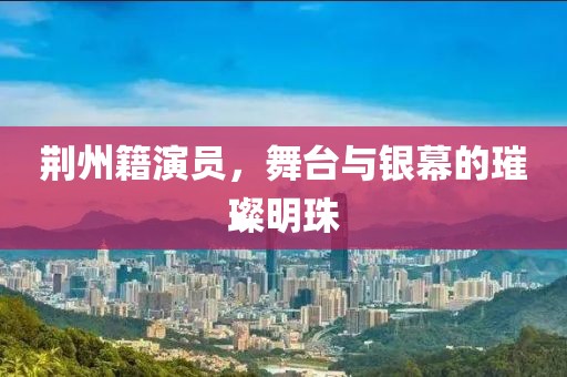 荆州籍演员，舞台与银幕的璀璨明珠