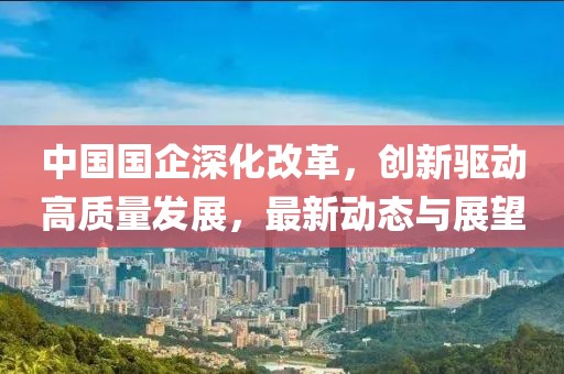 中国国企深化改革，创新驱动高质量发展，最新动态与展望