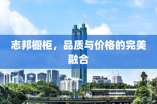 志邦橱柜，品质与价格的完美融合