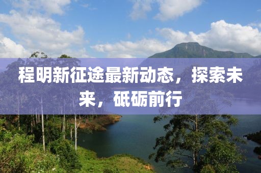程明新征途最新动态，探索未来，砥砺前行