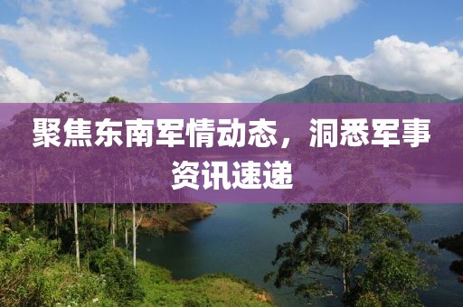 聚焦东南军情动态，洞悉军事资讯速递