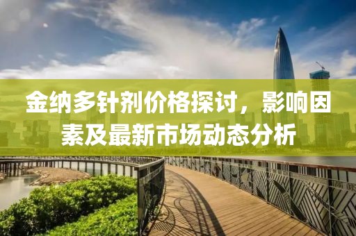 金纳多针剂价格探讨，影响因素及最新市场动态分析